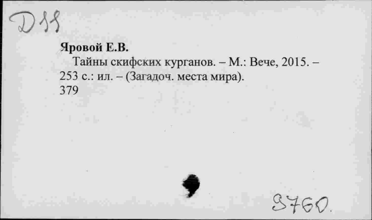 ﻿Яровой Е.В.
Тайны скифских курганов. - М.: Вече, 2015. -253 с.: ил. - (Загадоч. места мира).
379
